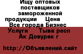 Ищу оптовых поставщиков замороженной продукции. › Цена ­ 10 - Все города Бизнес » Услуги   . Тыва респ.,Ак-Довурак г.